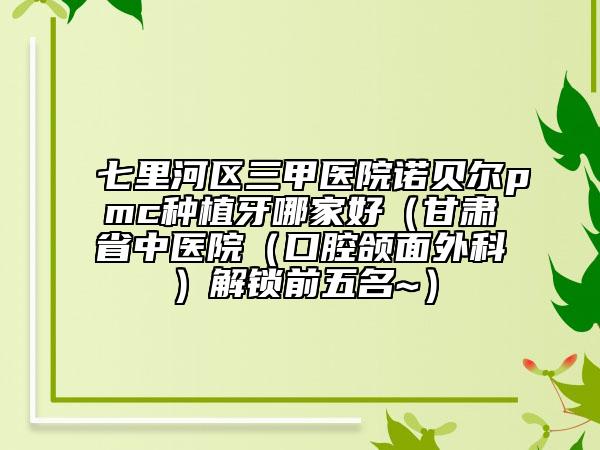 七里河区三甲医院诺贝尔pmc种植牙哪家好（甘肃省中医院（口腔颌面外科）解锁前五名~）