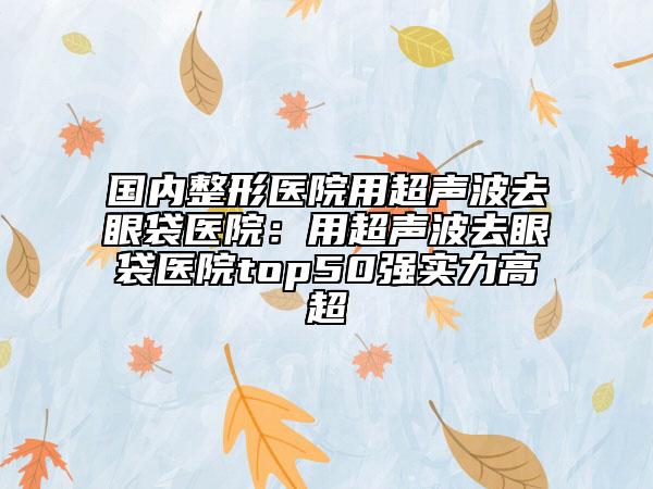 国内整形医院用超声波去眼袋医院：用超声波去眼袋医院top50强实力高超