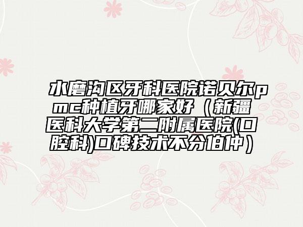 水磨沟区牙科医院诺贝尔pmc种植牙哪家好（新疆医科大学第二附属医院(口腔科)口碑技术不分伯仲）