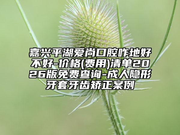 嘉兴平湖爱尚口腔咋地好不好-价格(费用)清单2026版免费查询-成人隐形牙套牙齿矫正案例