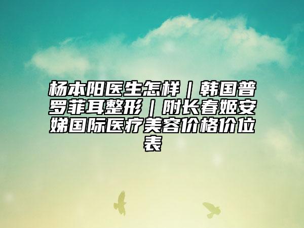 杨本阳医生怎样｜韩国普罗菲耳整形｜附长春姬安娣国际医疗美容价格价位表