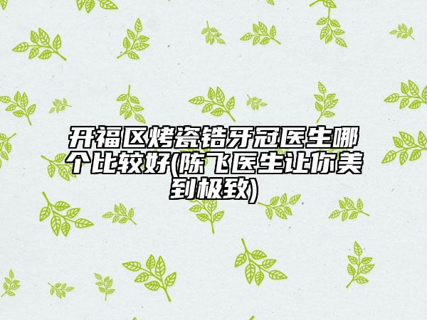 开福区烤瓷锆牙冠医生哪个比较好(陈飞医生让你美到极致)