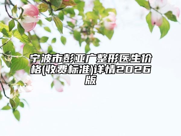 宁波市彭亚广整形医生价格(收费标准)详情2026版