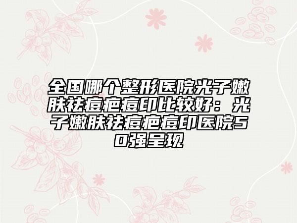 全国哪个整形医院光子嫩肤祛痘疤痘印比较好：光子嫩肤祛痘疤痘印医院50强呈现