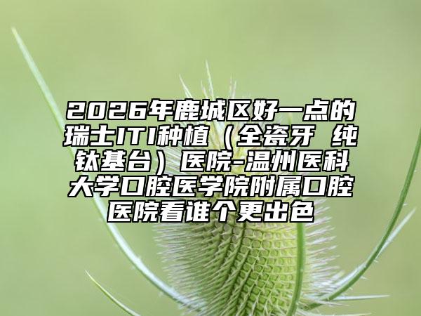 2026年鹿城区好一点的瑞士ITI种植（全瓷牙 纯钛基台）医院-温州医科大学口腔医学院附属口腔医院看谁个更出色
