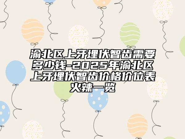 渝北区上牙埋伏智齿需要多少钱-2025年渝北区上牙埋伏智齿价格价位表火辣一览