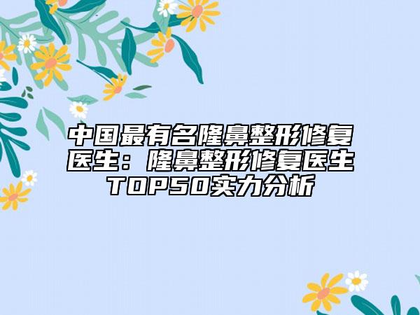 中国最有名隆鼻整形修复医生：隆鼻整形修复医生TOP50实力分析