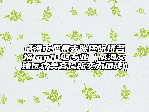 威海市疤痕去除医院排名榜top10够专业（威海艾臻医疗美容诊所实力口碑）