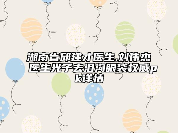 湖南省邱建才医生,刘伟杰医生光子去泪沟眼袋权威pk详情