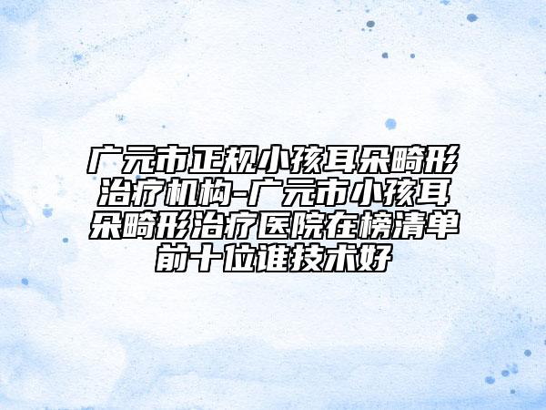 广元市正规小孩耳朵畸形治疗机构-广元市小孩耳朵畸形治疗医院在榜清单前十位谁技术好