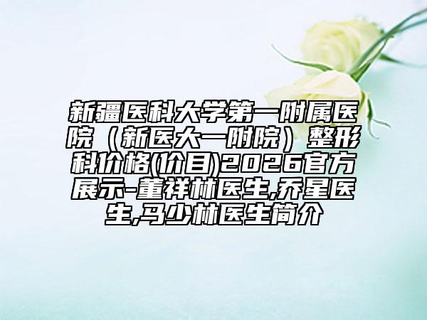 新疆医科大学第一附属医院（新医大一附院）整形科价格(价目)2026官方展示-董祥林医生,乔星医生,马少林医生简介