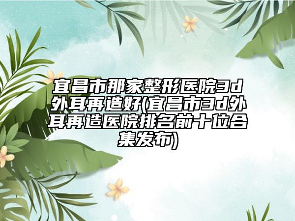 宜昌市那家整形医院3d外耳再造好(宜昌市3d外耳再造医院排名前十位合集发布)