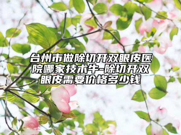台州市做除切开双眼皮医院哪家技术牛-除切开双眼皮需要价格多少钱