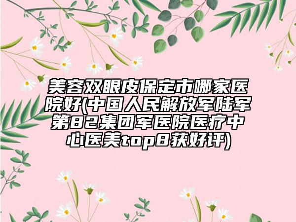 美容双眼皮保定市哪家医院好(中国人民解放军陆军第82集团军医院医疗中心医美top8获好评)
