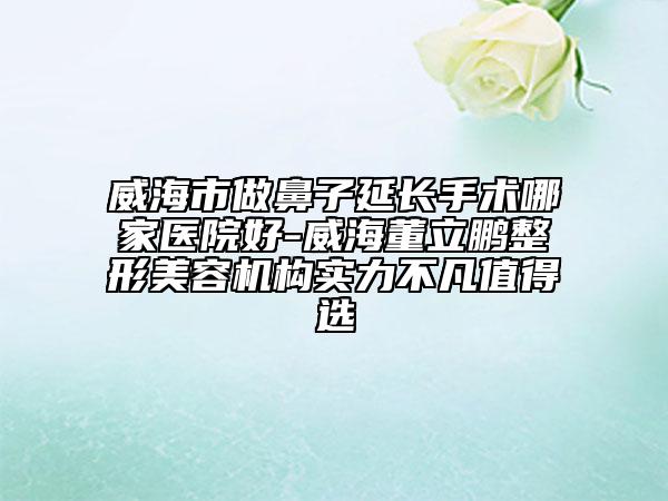 威海市做鼻子延长手术哪家医院好-威海董立鹏整形美容机构实力不凡值得选