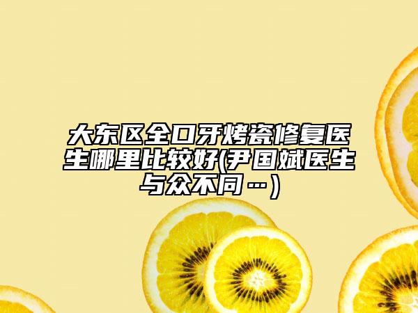 大东区全口牙烤瓷修复医生哪里比较好(尹国斌医生与众不同…)