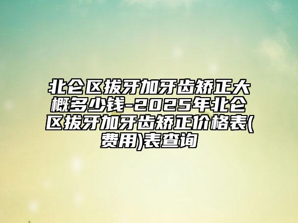 北仑区拔牙加牙齿矫正大概多少钱-2025年北仑区拔牙加牙齿矫正价格表(费用)表查询