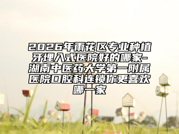 2026年雨花区专业种植牙埋入式医院好的哪家-湖南中医药大学第一附属医院口腔科连锁你更喜欢哪一家