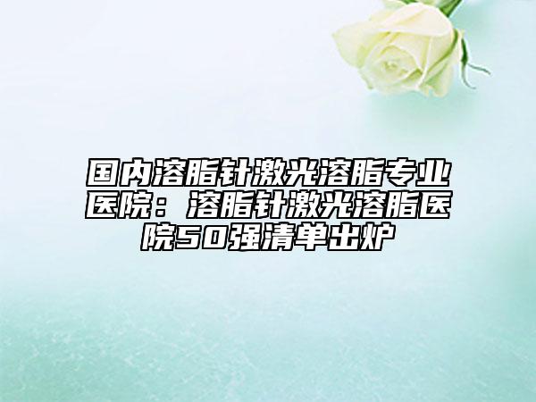 国内溶脂针激光溶脂专业医院：溶脂针激光溶脂医院50强清单出炉