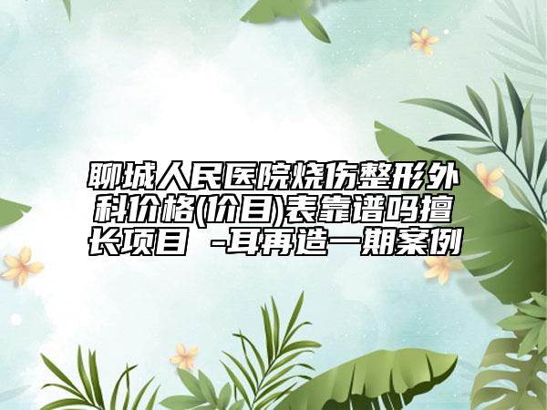 聊城人民医院烧伤整形外科价格(价目)表靠谱吗擅长项目 -耳再造一期案例