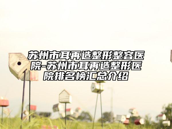 苏州市耳再造整形整容医院-苏州市耳再造整形医院排名榜汇总介绍