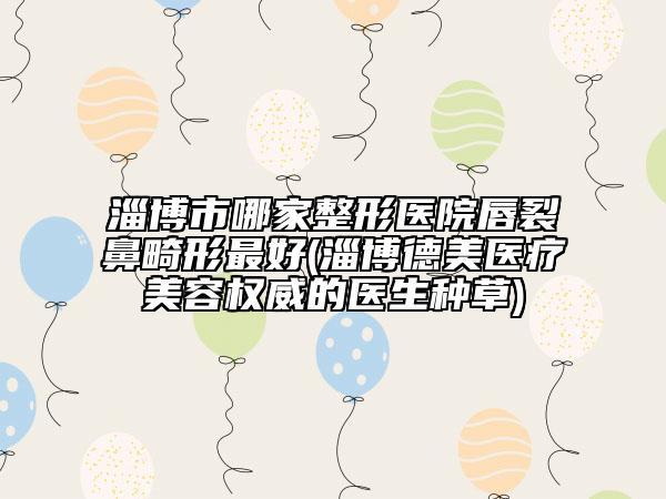 淄博市哪家整形医院唇裂鼻畸形最好(淄博德美医疗美容权威的医生种草)