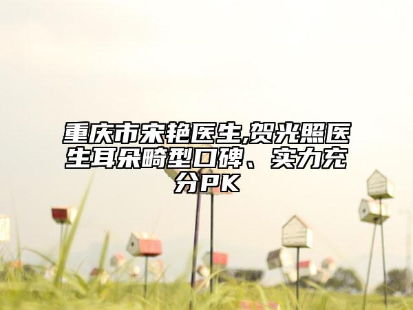 重庆市宋艳医生,贺光照医生耳朵畸型口碑、实力充分PK