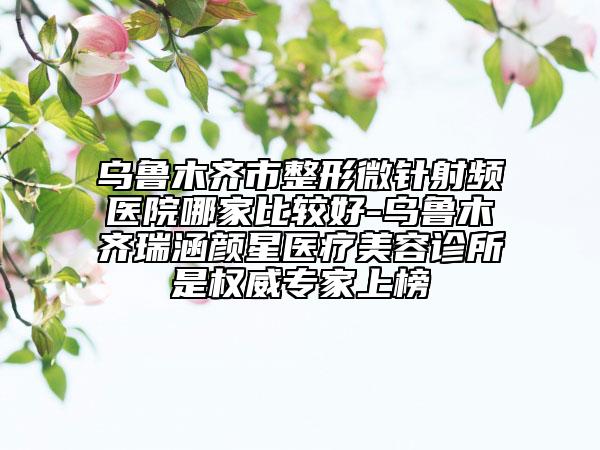 乌鲁木齐市整形微针射频医院哪家比较好-乌鲁木齐瑞涵颜星医疗美容诊所是权威专家上榜