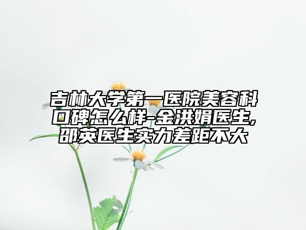 吉林大学第一医院美容科口碑怎么样-金洪娟医生,邵英医生实力差距不大