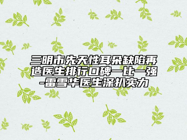 三明市先天性耳朵缺陷再造医生排行口碑一比一强-雷雪华医生深扒实力