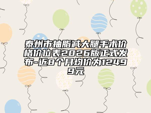 泰州市抽脂减大腿手术价格价位表2026版正式发布-近8个月均价为12499元