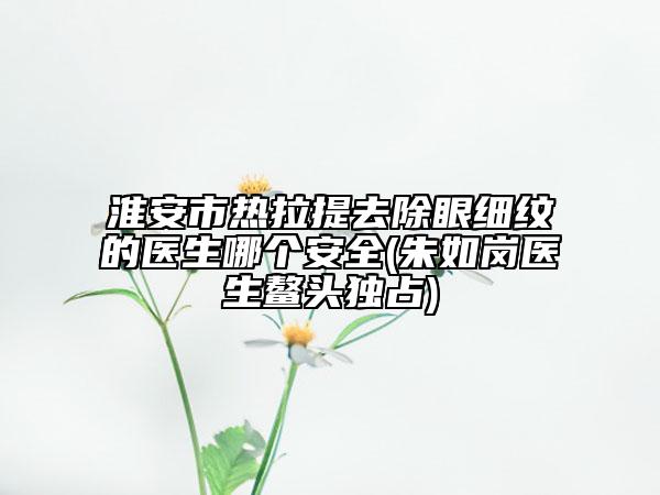 淮安市热拉提去除眼细纹的医生哪个安全(朱如岗医生鳌头独占)