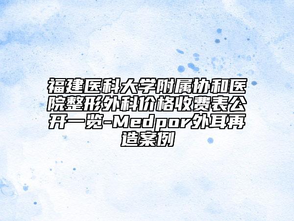 福建医科大学附属协和医院整形外科价格收费表公开一览-Medpor外耳再造案例