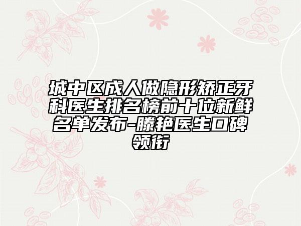 城中区成人做隐形矫正牙科医生排名榜前十位新鲜名单发布-滕艳医生口碑领衔