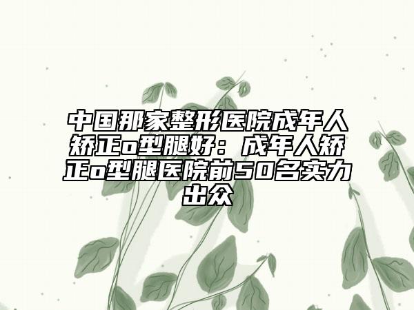 中国那家整形医院成年人矫正o型腿好：成年人矫正o型腿医院前50名实力出众