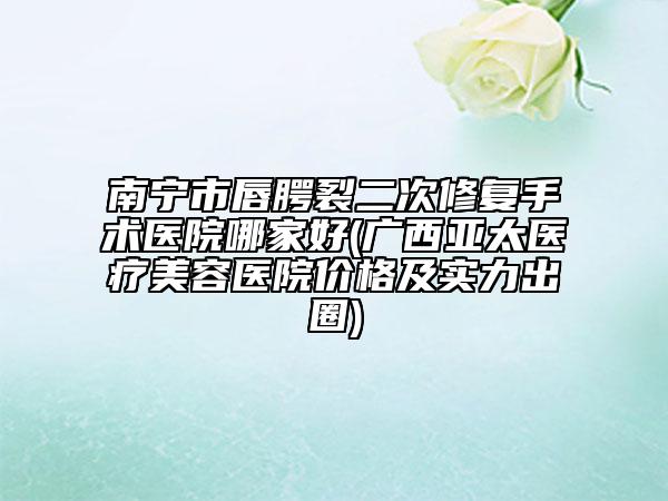 南宁市唇腭裂二次修复手术医院哪家好(广西亚太医疗美容医院价格及实力出圈)