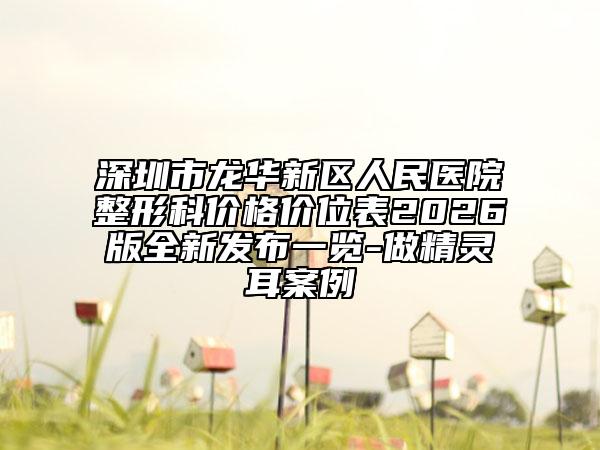 深圳市龙华新区人民医院整形科价格价位表2026版全新发布一览-做精灵耳案例