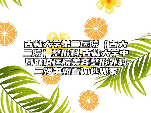 吉林大学第二医院（吉大二院）整形科,吉林大学中日联谊医院美容整形外科二强争霸看你选哪家