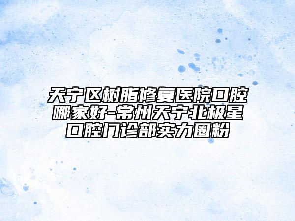 天宁区树脂修复医院口腔哪家好-常州天宁北极星口腔门诊部实力圈粉