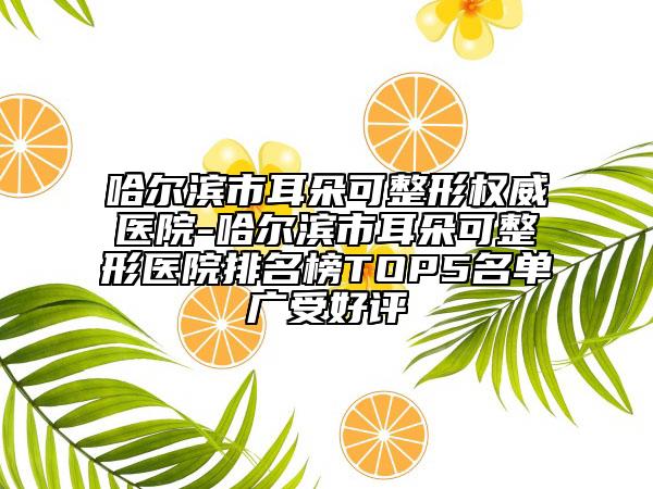 哈尔滨市耳朵可整形权威医院-哈尔滨市耳朵可整形医院排名榜TOP5名单广受好评