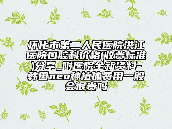 怀化市第二人民医院洪江医院口腔科价格(收费标准)分享_附医院全新资料-韩国neo种植体费用一般会很贵吗
