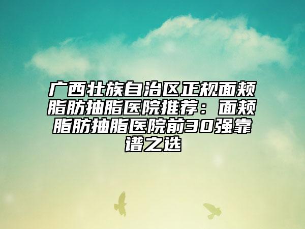 广西壮族自治区正规面颊脂肪抽脂医院推荐：面颊脂肪抽脂医院前30强靠谱之选