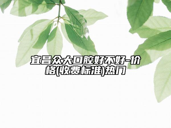 宜昌众大口腔好不好-价格(收费标准)热门