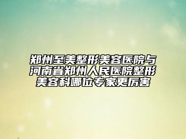 郑州至美整形美容医院与河南省郑州人民医院整形美容科哪位专家更厉害