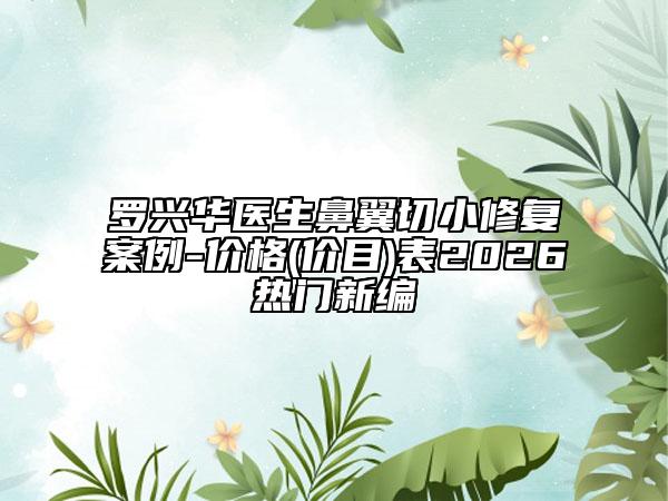 罗兴华医生鼻翼切小修复案例-价格(价目)表2026热门新编