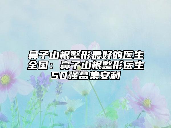 鼻子山根整形最好的医生全国：鼻子山根整形医生50强合集安利