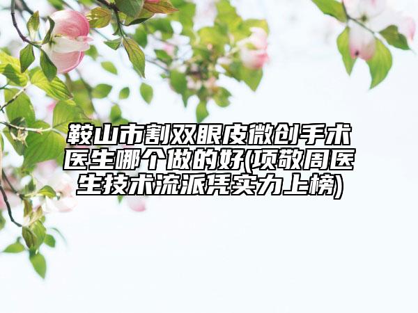鞍山市割双眼皮微创手术医生哪个做的好(项敬周医生技术流派凭实力上榜)