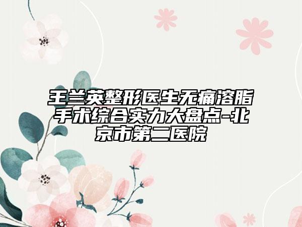 王兰英整形医生无痛溶脂手术综合实力大盘点-北京市第二医院