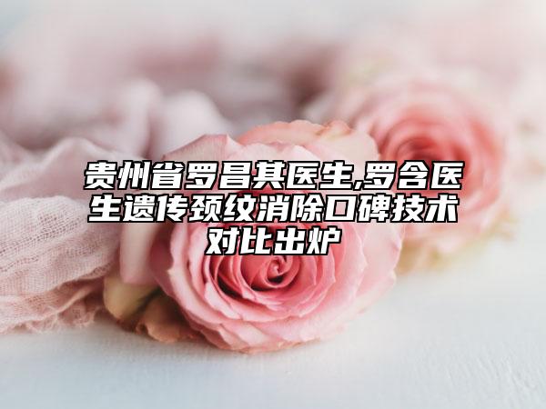 贵州省罗昌其医生,罗含医生遗传颈纹消除口碑技术对比出炉