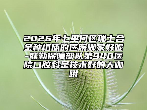 2026年七里河区瑞士合金种植体的医院哪家好呢-联勤保障部队第940医院口腔科是技术好的大咖哦